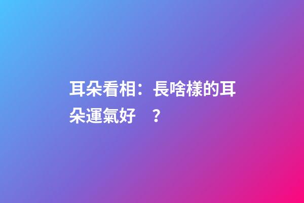 耳朵看相：長啥樣的耳朵運氣好？